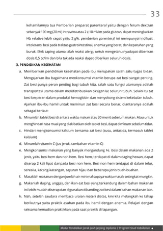 Modul Pendidikan Jarak Jauh Jenjang Diploma 3 Program Studi Kebidanan
33
kehamilannya tua Pemberian preparat parenteral yaitu dengan ferum dextran
sebanyak 100 mg (20 ml) intravena atau 2 x 10 ml/im pada gluteus, dapat meningkatkan
Hb relative lebih cepat yaitu 2 g%. pemberian parenteral ini mempunyai indikasi:
intoleransi besi pada traktus gastrointestinal, anemia yang berat, dan kepatuhan yang
buruk. Efek saping utama ialah reaksi alergi, untuk mengetahuinyadapat diberikan
dosis 0,5 cc/im dan bila tak ada reaksi dapat diberikan seluruh dosis.
3.	Pendidikan Kesehatan
a.	 Memberikan pendidikan kesehatan pada ibu merupakan salah satu tugas bidan.
Mengajarkan ibu bagaimana menkonsumsi vitamin berupa zat besi sangat penting.
Zat besi punya peran penting bagi tubuh kita. salah satu fungsi utamanya adalah
transportasi utama dalam mendistribusikan oksigen ke seluruh tubuh. Selain itu zat
besi berperan dalam produksi hemoglobin dan menyokong sistem kekebalan tubuh.
Ajarkan ibu-ibu hamil untuk meminun zat besi secara benar, diantaranya adalah
sebagai berikut:
b.	 Minumlah tablet besi di antara waktu makan atau 30 menit sebelum makan. Atau untuk
menghindari rasa mual yang diakibatkan oleh tablet besi, dapat diminum sebelum tidur.
c.	 Hindari mengkonsumsi kalsium bersama zat besi (susu, antasida, termasuk tablet
kalsium)
d.	 Minumlah vitamin C (jus jeruk, tambahan vitamin C)
e.	 Mengkonsumsi makanan yang banyak mengandung Fe. Besi dalam makanan ada 2
jenis, yaitu besi hem dan non hem. Besi hem, terdapat di dalam daging hewan, dapat
diserap 2 kali lipat daripada besi non hem. Besi non hem terdapat di dalam telur,
serealia, kacang-kacangan, sayuran hijau dan beberapa jenis buah-buahan.
f.	 Masaklah makanan dengan jumlah air minimal supaya waktu masak sesingkat mungkin.
g.	 Makanlah daging, unggas, dan ikan-zat besi yang terkandung dalam bahan makanan
ini lebih mudah diserap dan digunakan dibanding zat besi dalam bahan makanan lain.
h.	 Nah, setelah saudara membaca uraian materi diatas, kini kita melangkah ke tahap
berikutnya yaitu praktik asuhan pada ibu hamil dengan anemia. Pelajari dengan
seksama kemudian praktikkan pada saat praktik di lapangan.
 