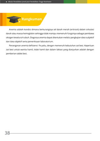 Modul Pendidikan Jarak Jauh Pendidikan Tinggi Kesehatan
38
	 Anemia adalah kondisi dimana berkurangnya sel darah merah (eritrosit) dalam sirkulasi
darah atau massa hemoglobin sehingga tidak mampu memenuhi fungsinya sebagai pembawa
oksigen keseluruh tubuh. Diagnosa anemia dapat ditentukan melalui pengkajian data subjektif
dan data objektif serta pemeriksaan laboratorium.
	 Penanganan anemia defisiensi Fe yaitu, dengan memenuhi kebutuhan zat besi. Keperluan
zat besi untuk wanita hamil, tidak hamil dan dalam laktasi yang dianjurkan adalah dengan
pemberian tablet besi.
Rangkuman
 