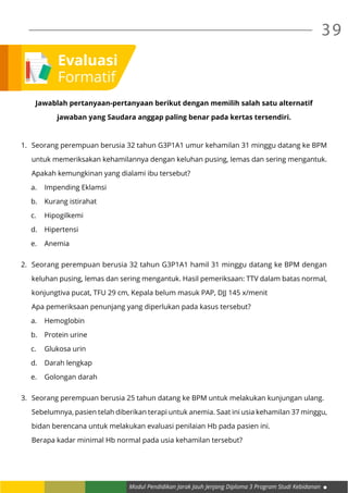 Modul Pendidikan Jarak Jauh Jenjang Diploma 3 Program Studi Kebidanan
39
Jawablah pertanyaan-pertanyaan berikut dengan memilih salah satu alternatif
jawaban yang Saudara anggap paling benar pada kertas tersendiri.
1.	 Seorang perempuan berusia 32 tahun G3P1A1 umur kehamilan 31 minggu datang ke BPM
untuk memeriksakan kehamilannya dengan keluhan pusing, lemas dan sering mengantuk.
Apakah kemungkinan yang dialami ibu tersebut?
a.	 Impending Eklamsi
b.	 Kurang istirahat
c.	Hipogilkemi
d.	Hipertensi
e.	Anemia
2.	 Seorang perempuan berusia 32 tahun G3P1A1 hamil 31 minggu datang ke BPM dengan
keluhan pusing, lemas dan sering mengantuk. Hasil pemeriksaan: TTV dalam batas normal,
konjungtiva pucat, TFU 29 cm, Kepala belum masuk PAP, DJJ 145 x/menit
	 Apa pemeriksaan penunjang yang diperlukan pada kasus tersebut?
a.	Hemoglobin
b.	 Protein urine
c.	 Glukosa urin
d.	 Darah lengkap
e.	 Golongan darah
3.	 Seorang perempuan berusia 25 tahun datang ke BPM untuk melakukan kunjungan ulang.
	 Sebelumnya, pasien telah diberikan terapi untuk anemia. Saat ini usia kehamilan 37 minggu,
	 bidan berencana untuk melakukan evaluasi penilaian Hb pada pasien ini.
	 Berapa kadar minimal Hb normal pada usia kehamilan tersebut?
Evaluasi
Formatif
 