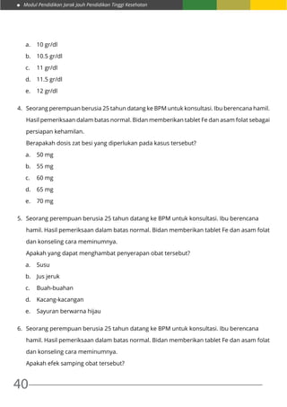 Modul Pendidikan Jarak Jauh Pendidikan Tinggi Kesehatan
40
a.	 10 gr/dl
b.	 10.5 gr/dl
c.	 11 gr/dl
d.	 11.5 gr/dl
e.	 12 gr/dl
4.	 Seorang perempuan berusia 25 tahun datang ke BPM untuk konsultasi. Ibu berencana hamil.
	 Hasil pemeriksaan dalam batas normal. Bidan memberikan tablet Fe dan asam folat sebagai
	 persiapan kehamilan.
	 Berapakah dosis zat besi yang diperlukan pada kasus tersebut?
a.	 50 mg
b.	 55 mg
c.	 60 mg
d.	 65 mg
e.	 70 mg
5.	 Seorang perempuan berusia 25 tahun datang ke BPM untuk konsultasi. Ibu berencana
	 hamil. Hasil pemeriksaan dalam batas normal. Bidan memberikan tablet Fe dan asam folat
	 dan konseling cara meminumnya.
	 Apakah yang dapat menghambat penyerapan obat tersebut?
a.	Susu
b.	 Jus jeruk
c.	Buah-buahan
d.	Kacang-kacangan
e.	 Sayuran berwarna hijau
6.	 Seorang perempuan berusia 25 tahun datang ke BPM untuk konsultasi. Ibu berencana
	 hamil. Hasil pemeriksaan dalam batas normal. Bidan memberikan tablet Fe dan asam folat
	 dan konseling cara meminumnya.
	 Apakah efek samping obat tersebut?
 