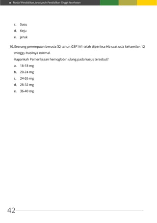 Modul Pendidikan Jarak Jauh Pendidikan Tinggi Kesehatan
42
c.	Susu
d.	Keju
e.	jeruk
10.	Seorang perempuan berusia 32 tahun G3P1A1 telah diperiksa Hb saat usia kehamilan 12
	 minggu hasilnya normal.
	 Kapankah Pemeriksaan hemoglobin ulang pada kasus tersebut?
a.	 16-18 mg
b.	 20-24 mg
c.	 24-26 mg
d.	 28-32 mg
e.	 36-40 mg
 