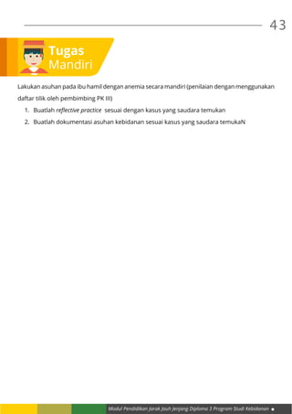Modul Pendidikan Jarak Jauh Jenjang Diploma 3 Program Studi Kebidanan
43
Tugas
Mandiri
Lakukan asuhan pada ibu hamil dengan anemia secara mandiri (penilaian dengan menggunakan
daftar tilik oleh pembimbing PK III)
1.	 Buatlah reflective practice sesuai dengan kasus yang saudara temukan
2.	 Buatlah dokumentasi asuhan kebidanan sesuai kasus yang saudara temukaN
 