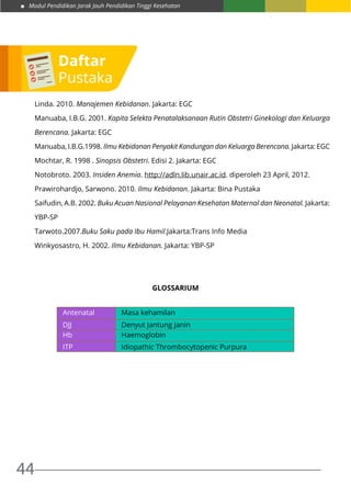 Modul Pendidikan Jarak Jauh Pendidikan Tinggi Kesehatan
44
Linda. 2010. Manajemen Kebidanan. Jakarta: EGC
Manuaba, I.B.G. 2001. Kapita Selekta Penatalaksanaan Rutin Obstetri Ginekologi dan Keluarga
Berencana. Jakarta: EGC
Manuaba, I.B.G.1998. Ilmu Kebidanan Penyakit Kandungan dan Keluarga Berencana. Jakarta: EGC
Mochtar, R. 1998 . Sinopsis Obstetri. Edisi 2. Jakarta: EGC
Notobroto. 2003. Insiden Anemia. http://adln.lib.unair.ac.id. diperoleh 23 April, 2012.
Prawirohardjo, Sarwono. 2010. Ilmu Kebidanan. Jakarta: Bina Pustaka
Saifudin, A.B. 2002. Buku Acuan Nasional Pelayanan Kesehatan Maternal dan Neonatal. Jakarta:
YBP-SP
Tarwoto.2007.Buku Saku pada Ibu Hamil.Jakarta:Trans Info Media
Winkyosastro, H. 2002. Ilmu Kebidanan. Jakarta: YBP-SP
GLOSSARIUM
Antenatal Masa kehamilan
DJJ Denyut Jantung Janin
Hb Haemoglobin
ITP Idiopathic Thrombocytopenic Purpura
Daftar
Pustaka
 