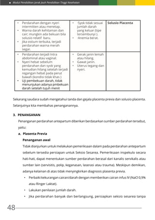 Modul Pendidikan Jarak Jauh Pendidikan Tinggi Kesehatan
48
•	 Perdarahan dengan nyeri
intermitten atau menetap.
•	 Warna darah kehitaman dan
cair; mungkin ada bekuan bila
solusio relatif  baru.
•	 Jika ostium terbuka, terjadi
perdarahan warna merah
segar.
•	 ·Syok tidak sesuai
jumlah darah
yang keluar (tipe
tersembunyi ).
•	 ·Anemia berat.
Solusio Placenta
•	 Perdarahan terjadi Intra
abdominal atau vaginal.
•	 Nyeri hebat sebelum
perdarahan dan syok yang
kemudian hilang setelah terjadi
regangan hebat pada perut
bawah (kondisi tidak khas )
•	 Uji pembekuan darah, tidak
menunjukan adanya pmbekuan
darah setelah tujuh menit
•	 Gerak janin lemah
atau hilang.
•	 Gawat janin.
•	 Uterus tegang dan
nyeri.
Sekarang saudara sudah mengetahui tanda dan gejala placenta previa dan solusio placenta.
Selanjutnya kita membahas penanganannya.
3.	 Penanganan
Penanganan perdarahan antepartum diberikan berdasarkan sumber perdarahan tersebut,
yaitu:
a.	 Plasenta Previa
Penanganan awal
Tidak dianjurkan untuk melakukan pemeriksaan dalam pada perdarahan antepartum
sebelum tersedia persiapan untuk Seksio Sesarea. Pemeriksaan inspekulo secara
hati-hati, dapat menentukan sumber perdarahan berasal dari kanalis servikalis atau
sumber lain (servisitis, polip, keganasan, laserasi atau trauma). Meskipun demikian,
adanya kelainan di atas tidak menyingkirkan diagnosis plasenta previa.
•	 Perbaiki kekurangan cairan/darah dengan memberikan cairan infus IV (NaCl 0,9%
atau Ringer Laktat).
•	 Lakukan penilaian jumlah darah.
•	 Jika perdarahan banyak dan berlangsung, persiapkan seksio sesarea tanpa
 
