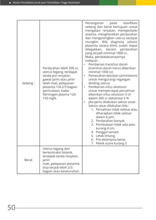 Modul Pendidikan Jarak Jauh Pendidikan Tinggi Kesehatan
50
Sedang :
Perdarahan lebih 200 cc,
uterus tegang, terdapat
tanda pre renjatan,
gawat janin atau janin
telah mati, pelepasan
plasenta 1/4-2/3 bagian
permukaan, kadar
fibrinogen plasma 120-
150 mg%.
Penanganan pada klasifikasi
sedang dan berat bertujuan untuk
mengatasi renjatan, memperbaiki
anemia, menghentikan perdarahan
dan mengosongkan uterus secepat
mungkin. Bila diagnosa solusio
plasenta secara klinis sudah dapat
ditegakkan, berarti perdarahan
yang terjadi minimal 1000 cc.
Maka, penatalaksanaannya
meliputi :
•	 Pemberian transfusi darah
(transfusi darah harus diberikan
minimal 1000 cc)
•	 Pemecahan ketuban (amniotomi)
untuk mengurangi regangan
dinding uterus
•	 Pemberian infus oksitosin
untuk mempercepat persalinan
diberikan infus oksitosin 5 UI
dalam 500 cc dekstrose 5 %
•	 Jika perlu dilakukan seksio sesar.
Seksio sesar dilakukan bila :
1.	 Persalinan tidak selesai atau
diharapkan tidak selesai
dalam 6 jam.
2.	 Perdarahan banyak
3.	 Pembukaan tidak ada atau
kurang 4 cm.
4.	 Panggul sempit.
5.	 Letak lintang.
6.	 Pre eklampsia berat.
7.	 Pelvik score kurang 5
Berat
Uterus tegang dan
berkontraksi tetanik,
terdapat tanda renjatan,
janin
mati, pelepasan plasenta
bisa terjadi lebih 2/3
bagian atau keseluruhan.
 