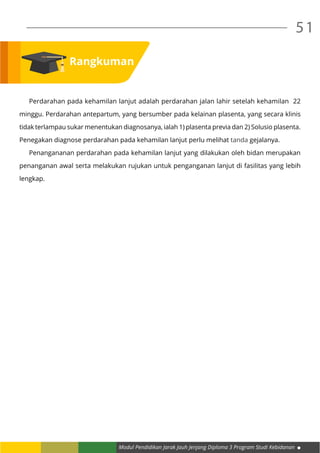 Modul Pendidikan Jarak Jauh Jenjang Diploma 3 Program Studi Kebidanan
51
	 Perdarahan pada kehamilan lanjut adalah perdarahan jalan lahir setelah kehamilan 22
minggu. Perdarahan antepartum, yang bersumber pada kelainan plasenta, yang secara klinis
tidak terlampau sukar menentukan diagnosanya, ialah 1) plasenta previa dan 2) Solusio plasenta.
Penegakan diagnose perdarahan pada kehamilan lanjut perlu melihat tanda gejalanya.
	 Penangananan perdarahan pada kehamilan lanjut yang dilakukan oleh bidan merupakan
penanganan awal serta melakukan rujukan untuk penganganan lanjut di fasilitas yang lebih
lengkap.
Rangkuman
 