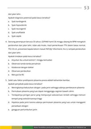 Modul Pendidikan Jarak Jauh Jenjang Diploma 3 Program Studi Kebidanan
53
	 dari jalan lahir.
	 Apakah diagnosis potensial pada kasus tersebut?
a.	 Syok kardiogenik
b.	 Syok hipovolemik
c.	 Syok neurogenik
d.	 Syok anafilaktik
e.	 Syok septik
4.	 Seorang perempuan berusia 35 tahun, G5P4A0 hamil 36 minggu datang ke BPM mengeluh
	 perdarahan dari jalan lahir, tidak ada mules. Hasil pemeriksaan TTV dalam batas normal,
	 TFU 33 cm, presentasi kepala belum masuk PAP,DJJ 145x/menit, his (-), tampak perdarahan
	 dari jalan lahir.
	 Apakah tindakan pada kasus tersebut?
a.	 Anjurkan ibu untuk kontrol 1 minggu kemudian
b.	 Observasi tanda-tanda persalinan
c.	 Kolaborasi dengan dokter
d.	 Observasi perdarahan
e.	 Merujuk ke RS
5.	 Salah satu faktor predisposisi plasenta previa adalah kehamilan kembar.
	 Apakah penyebab pada kasus tersebut?
a.	 Meningkatnya kebutuhan oksigen pada janin sehingga adanya pembesaran plasenta
b.	 Permukaan plasenta yang luas dapat mengganggu segmen bawah rahim
c.	 Terdapatnya jaringan parut yang mempunyai vaskularisasi rendah sehingga mencari
	 tempat yang vaskularisasinya tinggi
d.	 Hipoksia pada janin karena adanya permukaan plasenta yang luas untuk mengganti
	 persediaan oksigen
e.	 gangguan pertumbuhan janin
 