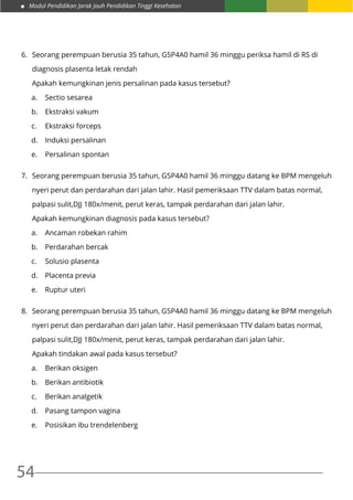 Modul Pendidikan Jarak Jauh Pendidikan Tinggi Kesehatan
54
6.	 Seorang perempuan berusia 35 tahun, G5P4A0 hamil 36 minggu periksa hamil di RS di
	 diagnosis plasenta letak rendah
	 Apakah kemungkinan jenis persalinan pada kasus tersebut?
a.	 Sectio sesarea
b.	 Ekstraksi vakum
c.	 Ekstraksi forceps
d.	 Induksi persalinan
e.	 Persalinan spontan
7.	 Seorang perempuan berusia 35 tahun, G5P4A0 hamil 36 minggu datang ke BPM mengeluh
	 nyeri perut dan perdarahan dari jalan lahir. Hasil pemeriksaan TTV dalam batas normal,
	 palpasi sulit,DJJ 180x/menit, perut keras, tampak perdarahan dari jalan lahir.
	 Apakah kemungkinan diagnosis pada kasus tersebut?
a.	 Ancaman robekan rahim
b.	 Perdarahan bercak
c.	 Solusio plasenta
d.	 Placenta previa
e.	 Ruptur uteri
8.	 Seorang perempuan berusia 35 tahun, G5P4A0 hamil 36 minggu datang ke BPM mengeluh
	 nyeri perut dan perdarahan dari jalan lahir. Hasil pemeriksaan TTV dalam batas normal,
	 palpasi sulit,DJJ 180x/menit, perut keras, tampak perdarahan dari jalan lahir.
	 Apakah tindakan awal pada kasus tersebut?
a.	 Berikan oksigen
b.	 Berikan antibiotik
c.	 Berikan analgetik
d.	 Pasang tampon vagina
e.	 Posisikan ibu trendelenberg
 