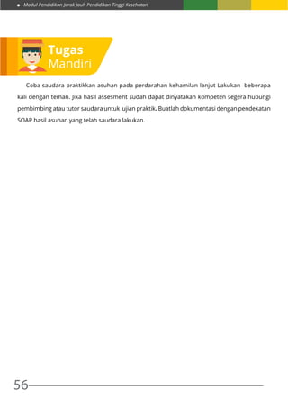 Modul Pendidikan Jarak Jauh Pendidikan Tinggi Kesehatan
56
	 Coba saudara praktikkan asuhan pada perdarahan kehamilan lanjut Lakukan beberapa
kali dengan teman. Jika hasil assesment sudah dapat dinyatakan kompeten segera hubungi
pembimbing atau tutor saudara untuk ujian praktik. Buatlah dokumentasi dengan pendekatan
SOAP hasil asuhan yang telah saudara lakukan.
Tugas
Mandiri
 