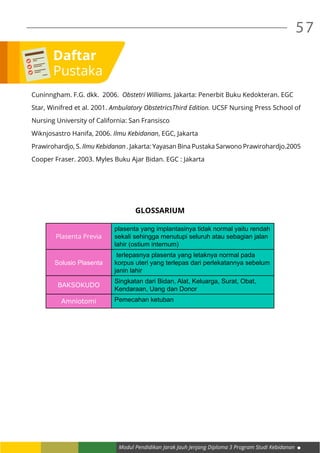 Modul Pendidikan Jarak Jauh Jenjang Diploma 3 Program Studi Kebidanan
57
Cuninngham. F.G. dkk. 2006. Obstetri Williams. Jakarta: Penerbit Buku Kedokteran. EGC
Star, Winifred et al. 2001. Ambulatory ObstetricsThird Edition. UCSF Nursing Press School of
Nursing University of California: San Fransisco
Wiknjosastro Hanifa, 2006. Ilmu Kebidanan, EGC, Jakarta
Prawirohardjo, S. Ilmu Kebidanan . Jakarta: Yayasan Bina Pustaka Sarwono Prawirohardjo.2005
Cooper Fraser. 2003. Myles Buku Ajar Bidan. EGC : Jakarta
GLOSSARIUM
Plasenta Previa
plasenta yang implantasinya tidak normal yaitu rendah
sekali sehingga menutupi seluruh atau sebagian jalan
lahir (ostium internum)
Solusio Plasenta
terlepasnya plasenta yang letaknya normal pada
korpus uteri yang terlepas dari perlekatannya sebelum
janin lahir
BAKSOKUDO
Singkatan dari Bidan, Alat, Keluarga, Surat, Obat,
Kendaraan, Uang dan Donor
Amniotomi Pemecahan ketuban
Daftar
Pustaka
 