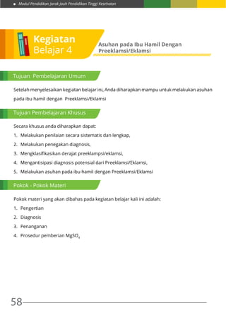 Modul Pendidikan Jarak Jauh Pendidikan Tinggi Kesehatan
58
Setelah menyelesaikan kegiatan belajar ini, Anda diharapkan mampu untuk melakukan asuhan
pada ibu hamil dengan Preeklamsi/Eklamsi
Secara khusus anda diharapkan dapat:
1.	 Melakukan penilaian secara sistematis dan lengkap,
2.	 Melakukan penegakan diagnosis,
3.	 Mengklasifikasikan derajat preeklampsi/eklamsi,
4.	 Mengantisipasi diagnosis potensial dari Preeklamsi/Eklamsi,
5.	 Melakukan asuhan pada ibu hamil dengan Preeklamsi/Eklamsi
Pokok materi yang akan dibahas pada kegiatan belajar kali ini adalah:
1.	 Pengertian
2.	 Diagnosis
3.	 Penanganan
4.	 Prosedur pemberian MgSO4
Kegiatan
Belajar 4
Asuhan pada Ibu Hamil Dengan
Preeklamsi/Eklamsi
Tujuan Pembelajaran Umum
Tujuan Pembelajaran Khusus
Pokok - Pokok Materi
 