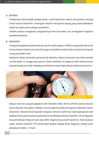 Modul Pendidikan Jarak Jauh Pendidikan Tinggi Kesehatan
60
A.	 DEFINISI
Preeklampsi ialah penyakit dengan tanda – tanda hipertensi, edema, dan protein uria yang
timbul karena kehamilan. Sedangkan Eklamsi merupakan kejang yang tidak disebabkan
sebab lain pada wanita dengan preeklamsi
Setelah saudara mengetahui pengertiannya mari kita bahas cara menegakkan diagnose
preeklamsi/eklamsi
B.	 Diagnosa
Terdapat kesepakatan bahwa tekanan darah mutlak sebesar 140/90 mmHg adalah abnormal
karena tekanan darah arteri istirahat yang normal lebih rendah pada orang hamil daripada
orang yang tidak hamil.
Hipertensi dalam kehamilan pertama kali diketahui selama kehamilan dan telah kembali
normal dalam 12 minggu post partum. Dalam klasifikasi ini diagnosis akhir bahwa wanita
yang bersangkutan tidak mengidap preeklamsia hanya dapat dibuat setelah post partum .
	
Adapun teori lain yang diungkapkan oleh Saifuddin (2002. M-34 s.d M-35), bahwa tekanan
darah diastolik merupakan indikator untuk prognosis pada penanganan hipertensi dalam
kehamilan. Tekanan darah diastolik mengukur tahanan perifer dan tidak dipengaruhi oleh
keadaan emosi pasien (seperti pada tekanan sistolik).Jika tekanan diastolik ≥ 90 mmHg pada
dua pemeriksaan berjarak 4 jam atau lebih, diagnosisnya adalah hipertensi. Pada keadaan
urgen, tekanan diastolik 110 mmHg dapat dipakai sebagai dasar diagnosis, dengan jarak
pengukuran waktu +/-4 jam.
Gambar : Mengukur tekanan darah
 