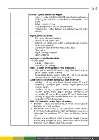 Modul Pendidikan Jarak Jauh Jenjang Diploma 3 Program Studi Kebidanan
63
Syarat – syarat pemberian MgSO
•	 Harus tersedia antidotum MgSO4
yaitu kalsium glukonas
10 % (1 gram dalam 10 cc) diberikan i.v. dalam waktu 3 – 5
menit
•	 Refleks patella (+) kuat
•	 Frekuensi pernafasan > 16 kali per menit
•	 Produksi urin > 30 cc dalam 1 jam sebelumnya (0,5 cc/kg
BB/jam)
MgSO4
dihentikan bila :
•	 Ada tanda – tanda intosikasi
•	 Setelah 24 jam pasca salin
•	 Dalam 6 jam pasca salin sudah terjadi perbaikan tekanan
darah (normotensif)
•	 Diuretikum tidak diberikan kecuali bila ada:
•	 Edem paru
•	 Payah jantung kongestif
•	 Edem anasarka
Antihipertensi diberikan bila:
Tekanan darah
•	 Sistolik > 180 mmHg
•	 Diastolic > 110 mmHg
Obat – obatan antihipertensi yang diberikan :
•	 Obat pilihan adalah hidralazin, yang diberikan 5 mg i.v.
pelan – pelan selama 5 menit.
•	 Dosis dapat diulang dalam waktu 15 – 20 menit sampai
tercapai tekanan darah yang diinginkan.
Apabila hidralizin tidak tersedia, dapat diberikan :
•	 Nifedipin : 10 mg, dan dapat diulangi setiap 30 menit
(maksimal 120mg/24 jam) sampai terjadi penurunan
tekanan darah.
•	 Labelatol 10 mg i.v. apabila belum terjadi penurunan
tekanan darah, maka dapat diulangi pemberian 20
mg setelah 10 menit, 40 mg pada 10 menit berikutnya,
diulangi 40 mg pada 10 menit kemudian, dan sampai 80
mg pada 10 menit berikutnya.
Bila tidak tersedia, maka dapat diberikan :
•	 klonidin 1 ampul dilarutkan dalam 10 cc larutan garam
faal atau air untuk suntikan.
•	 Disuntikan mula – mula 5 cc i.v. perlahan – lahan selama
5 menit. Kemudian diikuti dengan pemberian secara tetes
sebanyak 7 ampul dalam 500 cc dextrose 5 % atau martos
10
•	 Jumlah tetesan ditirasi untuk mencapai target tekanan
darah yang diinginkan, yaitu penurunan Mean Arterial
Pressure (MAP) sebanyak 20 % dari awal.
 
