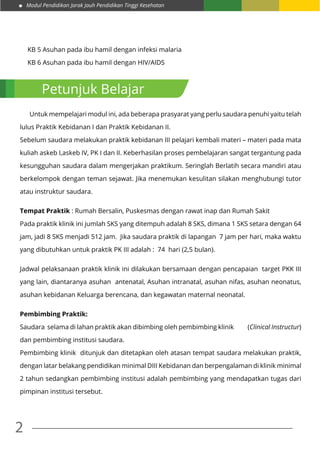 Modul Pendidikan Jarak Jauh Pendidikan Tinggi Kesehatan
2
KB 5 Asuhan pada ibu hamil dengan infeksi malaria
KB 6 Asuhan pada ibu hamil dengan HIV/AIDS
	 Untuk mempelajari modul ini, ada beberapa prasyarat yang perlu saudara penuhi yaitu telah
lulus Praktik Kebidanan I dan Praktik Kebidanan II.
Sebelum saudara melakukan praktik kebidanan III pelajari kembali materi – materi pada mata
kuliah askeb I,askeb IV, PK I dan II. Keberhasilan proses pembelajaran sangat tergantung pada
kesungguhan saudara dalam mengerjakan praktikum. Seringlah Berlatih secara mandiri atau
berkelompok dengan teman sejawat. Jika menemukan kesulitan silakan menghubungi tutor
atau instruktur saudara.
Tempat Praktik : Rumah Bersalin, Puskesmas dengan rawat inap dan Rumah Sakit
Pada praktik klinik ini jumlah SKS yang ditempuh adalah 8 SKS, dimana 1 SKS setara dengan 64
jam, jadi 8 SKS menjadi 512 jam. Jika saudara praktik di lapangan 7 jam per hari, maka waktu
yang dibutuhkan untuk praktik PK III adalah : 74 hari (2,5 bulan).
Jadwal pelaksanaan praktik klinik ini dilakukan bersamaan dengan pencapaian target PKK III
yang lain, diantaranya asuhan antenatal, Asuhan intranatal, asuhan nifas, asuhan neonatus,
asuhan kebidanan Keluarga berencana, dan kegawatan maternal neonatal.
Pembimbing Praktik:
Saudara selama di lahan praktik akan dibimbing oleh pembimbing klinik (Clinical Instructur)
dan pembimbing institusi saudara.
Pembimbing klinik ditunjuk dan ditetapkan oleh atasan tempat saudara melakukan praktik,
dengan latar belakang pendidikan minimal DIII Kebidanan dan berpengalaman di klinik minimal
2 tahun sedangkan pembimbing institusi adalah pembimbing yang mendapatkan tugas dari
pimpinan institusi tersebut.
Petunjuk Belajar
 
