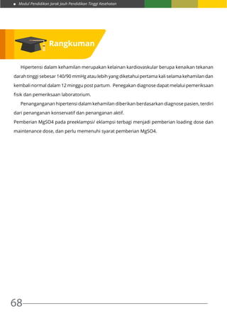 Modul Pendidikan Jarak Jauh Pendidikan Tinggi Kesehatan
68
	 Hipertensi dalam kehamilan merupakan kelainan kardiovaskular berupa kenaikan tekanan
darah tinggi sebesar 140/90 mmHg atau lebih yang diketahui pertama kali selama kehamilan dan
kembali normal dalam 12 minggu post partum. Penegakan diagnose dapat melalui pemeriksaan
fisik dan pemeriksaan laboratorium.
	 Penanganganan hipertensi dalam kehamilan diberikan berdasarkan diagnose pasien, terdiri
dari penanganan konservatif dan penanganan aktif.
Pemberian MgSO4 pada preeklampsi/ eklampsi terbagi menjadi pemberian loading dose dan
maintenance dose, dan perlu memenuhi syarat pemberian MgSO4.
Rangkuman
 