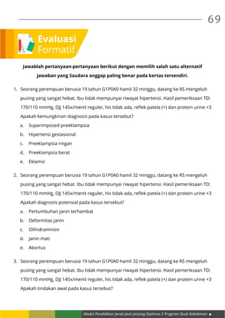 Modul Pendidikan Jarak Jauh Jenjang Diploma 3 Program Studi Kebidanan
69
Jawablah pertanyaan-pertanyaan berikut dengan memilih salah satu alternatif
jawaban yang Saudara anggap paling benar pada kertas tersendiri.
1.	 Seorang perempuan berusia 19 tahun G1P0A0 hamil 32 minggu, datang ke RS mengeluh
	 pusing yang sangat hebat. Ibu tidak mempunyai riwayat hipertensi. Hasil pemeriksaan TD:
	 170/110 mmHg, DJJ 145x/menit reguler, his tidak ada, reflek patela (+) dan protein urine +3
	 Apakah kemungkinan diagnosis pada kasus tersebut?
a.	 Superimposed preeklampsia
b.	 Hipertensi gestasional
c.	 Preeklampsia ringan	
d.	 Preeklampsia berat
e.	Eklamsi
2.	 Seorang perempuan berusia 19 tahun G1P0A0 hamil 32 minggu, datang ke RS mengeluh
	 pusing yang sangat hebat. Ibu tidak mempunyai riwayat hipertensi. Hasil pemeriksaan TD:
	 170/110 mmHg, DJJ 145x/menit reguler, his tidak ada, reflek patela (+) dan protein urine +3
	 Apakah diagnosis potensial pada kasus tersebut?
a.	 Pertumbuhan janin terhambat
b.	 Deformitas janin
c.	Olihidramnion
d.	 Janin mati
e.	Abortus
3.	 Seorang perempuan berusia 19 tahun G1P0A0 hamil 32 minggu, datang ke RS mengeluh
	 pusing yang sangat hebat. Ibu tidak mempunyai riwayat hipertensi. Hasil pemeriksaan TD:
	 170/110 mmHg, DJJ 145x/menit reguler, his tidak ada, reflek patela (+) dan protein urine +3
	 Apakah tindakan awal pada kasus tersebut?
Evaluasi
Formatif
 