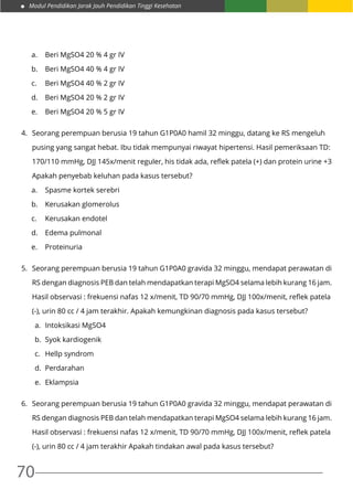 Modul Pendidikan Jarak Jauh Pendidikan Tinggi Kesehatan
70
a.	 Beri MgSO4 20 % 4 gr IV
b.	 Beri MgSO4 40 % 4 gr IV
c.	 Beri MgSO4 40 % 2 gr IV
d.	 Beri MgSO4 20 % 2 gr IV
e.	 Beri MgSO4 20 % 5 gr IV
4.	 Seorang perempuan berusia 19 tahun G1P0A0 hamil 32 minggu, datang ke RS mengeluh
	 pusing yang sangat hebat. Ibu tidak mempunyai riwayat hipertensi. Hasil pemeriksaan TD:
	 170/110 mmHg, DJJ 145x/menit reguler, his tidak ada, reflek patela (+) dan protein urine +3
	 Apakah penyebab keluhan pada kasus tersebut?
a.	 Spasme kortek serebri
b.	 Kerusakan glomerolus
c.	 Kerusakan endotel
d.	 Edema pulmonal
e.	Proteinuria
5.	 Seorang perempuan berusia 19 tahun G1P0A0 gravida 32 minggu, mendapat perawatan di
	 RS dengan diagnosis PEB dan telah mendapatkan terapi MgSO4 selama lebih kurang 16 jam.
	 Hasil observasi : frekuensi nafas 12 x/menit, TD 90/70 mmHg, DJJ 100x/menit, reflek patela
	 (-), urin 80 cc / 4 jam terakhir. Apakah kemungkinan diagnosis pada kasus tersebut?
a.	 Intoksikasi MgSO4
b.	 Syok kardiogenik
c.	 Hellp syndrom
d.	Perdarahan
e.	Eklampsia
6.	 Seorang perempuan berusia 19 tahun G1P0A0 gravida 32 minggu, mendapat perawatan di
	 RS dengan diagnosis PEB dan telah mendapatkan terapi MgSO4 selama lebih kurang 16 jam.
	 Hasil observasi : frekuensi nafas 12 x/menit, TD 90/70 mmHg, DJJ 100x/menit, reflek patela
	 (-), urin 80 cc / 4 jam terakhir Apakah tindakan awal pada kasus tersebut?
 