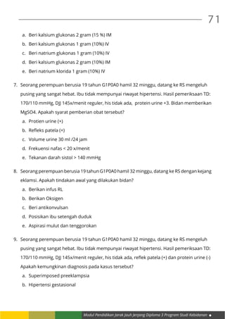 Modul Pendidikan Jarak Jauh Jenjang Diploma 3 Program Studi Kebidanan
71
a.	 Beri kalsium glukonas 2 gram (15 %) IM
b.	 Beri kalsium glukonas 1 gram (10%) IV
c.	 Beri natrium glukonas 1 gram (10%) IV
d.	 Beri kalsium glukonas 2 gram (10%) IM
e.	 Beri natrium klorida 1 gram (10%) IV
7.	 Seorang perempuan berusia 19 tahun G1P0A0 hamil 32 minggu, datang ke RS mengeluh
	 pusing yang sangat hebat. Ibu tidak mempunyai riwayat hipertensi. Hasil pemeriksaan TD:
	 170/110 mmHg, DJJ 145x/menit reguler, his tidak ada, protein urine +3. Bidan memberikan
	 MgSO4. Apakah syarat pemberian obat tersebut?
a.	 Protien urine (+)
b.	 Refleks patela (+)
c.	 Volume urine 30 ml /24 jam
d.	 Frekuensi nafas < 20 x/menit
e.	 Tekanan darah sistol > 140 mmHg
8.	 Seorang perempuan berusia 19 tahun G1P0A0 hamil 32 minggu, datang ke RS dengan kejang
	 eklamsi. Apakah tindakan awal yang dilakukan bidan?
a.	 Berikan infus RL
b.	 Berikan Oksigen
c.	 Beri antikonvulsan
d.	 Posisikan ibu setengah duduk
e.	 Aspirasi mulut dan tenggorokan
9.	 Seorang perempuan berusia 19 tahun G1P0A0 hamil 32 minggu, datang ke RS mengeluh
	 pusing yang sangat hebat. Ibu tidak mempunyai riwayat hipertensi. Hasil pemeriksaan TD:
	 170/110 mmHg, DJJ 145x/menit reguler, his tidak ada, reflek patela (+) dan protein urine (-)
	 Apakah kemungkinan diagnosis pada kasus tersebut?
a.	 Superimposed preeklampsia
b.	 Hipertensi gestasional
 