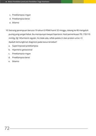 Modul Pendidikan Jarak Jauh Pendidikan Tinggi Kesehatan
72
c.	 Preeklampsia ringan	
d.	 Preeklampsia berat
e.	Eklamsi
10.	Seorang perempuan berusia 19 tahun G1P0A0 hamil 32 minggu, datang ke RS mengeluh
	 pusing yang sangat hebat. Ibu mempunyai riwayat hipertensi. Hasil pemeriksaan TD: 170/110
	 mmHg, DJJ 145x/menit reguler, his tidak ada, reflek patela (+) dan protein urine +3
	 Apakah kemungkinan diagnosis pada kasus tersebut?
a.	 Superimposed preeklampsia
b.	 Hipertensi gestasional
c.	 Preeklampsia ringan	
d.	 Preeklampsia berat
e.	Eklamsi
 