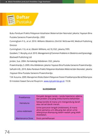 Modul Pendidikan Jarak Jauh Pendidikan Tinggi Kesehatan
74
Buku Panduan Praktis Pelayanan Kesehatan Maternal dan Neonatal. Jakarta: Yayasan Bina
Pustaka Sarwono Prawirohardjo. 2002
Cunningham F G., et al. 2010. Williams Obstetrics 23rd Ed. McGraw-Hill, Medical Publishing
Division
Cunningham. F.G, et al, Obstetri Williams, ed.18, EGC, Jakarta,1995
Goodwin, T. Murphy, et al. 2010. Management of Common Problems in Obstetrics and Gynecology.
Blackwell Publishing Ltd
Jordan, Sue. 2004. Farmakologi Kebidanan. EGC, Jakarta
Prawirohardjo, S. 2009. Ilmu Kebidanan. Jakarta: Yayasan Bina Pustaka Sarwono Prawirohardjo.
Saifudin A B., 2010. Buku Panduan Praktis Pelayanan Kesehatan Maternal dan Neonatal. Jakarta
:Yayasan Bina Pustaka Sarwono Prawirohardjo.
T.W. Kusuma. 2009. Manajemen Risiko Dalam Pelayanan Pasien Preeklampsia Berat/Eklampsia
Di Instalasi Gawat Darurat Rsupncm. www.isjd.pdii.lipi.go.id. 19.36
GLOSSARIUM
Preeklamsia
Penyakit dengan tanda – tanda hipertensi, edema,
dan protein uria yang timbul karena kehamilan
Hematuria
Setiap kondisi di mana urin mengandung darah
atau sel-sel darah merah.
urine midstream
Urine pancaran tengah (midstream), di mana
aliran pertama urin dibuang dan aliran urine
selanjutnya ditampung dalam wadah yang telah
disediakan.
Maintenance Dose Dosis pemeliharaan
Daftar
Pustaka
 