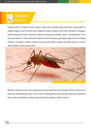 Modul Pendidikan Jarak Jauh Pendidikan Tinggi Kesehatan
76
Sampai saat ini malaria masih mejadi salah satu masalah bagi kesehatan masyarakat di
negara-negara seluruh dunia, baik didaerah tropis maupun sub tropis, terutama. Dinegara
berkembang termasuk Indonesia. Malaria menyerang individu tanpa membedakan umur
dan jenis kelamin, tidak terkecuali wanita hamil merupakan golongan yang rentan terhadap
malaria. Di daerah endemi malaria wanita hamil lebih mudah terinfeksi parasit malaria
dibandingkan wanita tidak hamil.
Baiklah, sebelum anda mulai melakukan asuhan pada ibu hamil dengan infeksi malaria mari
kita tinjau kembali kajian teori , hal ini akan mengingatkan anda apa saja yang harus dipahami
bidan saat memberikan asuhan pada kehamilan dengan infeksi malaria.
Uraian
Materi
Gambar : Nyamuk Pembawa VIrus Malaria
 