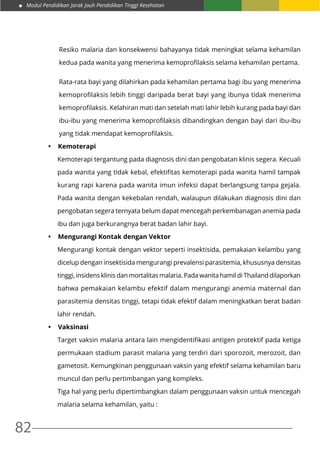Modul Pendidikan Jarak Jauh Pendidikan Tinggi Kesehatan
82
Resiko malaria dan konsekwensi bahayanya tidak meningkat selama kehamilan
kedua pada wanita yang menerima kemoprofilaksis selama kehamilan pertama.
Rata-rata bayi yang dilahirkan pada kehamilan pertama bagi ibu yang menerima
kemoprofilaksis lebih tinggi daripada berat bayi yang ibunya tidak menerima
kemoprofilaksis. Kelahiran mati dan setelah mati lahir lebih kurang pada bayi dan
ibu-ibu yang menerima kemoprofilaksis dibandingkan dengan bayi dari ibu-ibu
yang tidak mendapat kemoprofilaksis.
•	 Kemoterapi
Kemoterapi tergantung pada diagnosis dini dan pengobatan klinis segera. Kecuali
pada wanita yang tidak kebal, efektifitas kemoterapi pada wanita hamil tampak
kurang rapi karena pada wanita imun infeksi dapat berlangsung tanpa gejala.
Pada wanita dengan kekebalan rendah, walaupun dilakukan diagnosis dini dan
pengobatan segera ternyata belum dapat mencegah perkembanagan anemia pada
ibu dan juga berkurangnya berat badan lahir bayi.
•	 Mengurangi Kontak dengan Vektor
Mengurangi kontak dengan vektor seperti insektisida, pemakaian kelambu yang
dicelup dengan insektisida mengurangi prevalensi parasitemia, khususnya densitas
tinggi, insidens klinis dan mortalitas malaria. Pada wanita hamil di Thailand dilaporkan
bahwa pemakaian kelambu efektif dalam mengurangi anemia maternal dan
parasitemia densitas tinggi, tetapi tidak efektif dalam meningkatkan berat badan
lahir rendah.
•	 Vaksinasi
Target vaksin malaria antara lain mengidentifikasi antigen protektif pada ketiga
permukaan stadium parasit malaria yang terdiri dari sporozoit, merozoit, dan
gametosit. Kemungkinan penggunaan vaksin yang efektif selama kehamilan baru
muncul dan perlu pertimbangan yang kompleks.
Tiga hal yang perlu dipertimbangkan dalam penggunaan vaksin untuk mencegah
malaria selama kehamilan, yaitu :
 