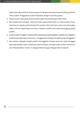 Modul Pendidikan Jarak Jauh Pendidikan Tinggi Kesehatan
4
selama periode praktik di tempat yang sama dengan persetujuan pembimbing prodi dan
lahan praktik. Penggantian praktik dibuktikan dengan Surat Pernyataan
4.	 Setiap saudara datang ke tempat praktik wajib menandatangani daftar hadir.
5.	 Bila saudara ada halangan tidak bisa hadir pada praktik klinik ini, maka saudara harus
meminta ijin kepada pembimbing klinik saudara. Bila sakit harus ada surat keterangan
dokter, bila ijin kepentingan lain harus melapor terlebih dulu pada penanggung jawab
praktik.
6.	 Saudara wajib mengganti waktu praktik sepanjang yang ditinggalkan, apabila meninggalkan
praktik tanpa keterangan maka harus mengganti dua kali lipat dari waktu yangn ditinggalkan
7.	 Bila saudara, ditengah-tengah praktik meninggalkan tempat tanpa ijin, maka dianggap
tidak hadir.Baiklah rekan mahasiswa, selamat belajar, semoga Saudara sukses memahami
dan mempraktikkan modul ini sebagai bekal bertugas sebagai bidan di daerah.
 