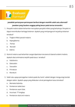 Modul Pendidikan Jarak Jauh Jenjang Diploma 3 Program Studi Kebidanan
85
Jawablah pertanyaan-pertanyaan berikut dengan memilih salah satu alternatif
jawaban yang Saudara anggap paling benar pada kertas tersendiri.
1.	 Penyakit malaria dalam kehamilan merupakan penyakit infeksi yang berbahaya. Penyakit ini
	 dapat menimbulkan berbagai kelainan. Apakah yang mempengaruhi terjadinya kelainan
	tersebut?
a.	 Tingkat infeksi parasit malaria
b.	Hiperglikemia
c.	 Paritas
d.	 Muntah
e.	Edema
2.	 Kontrol malaria saat kehamilan sangat diperlukan terutama di daerah endemi malaria.
	 Apakah obat antimalaria terpilih pada kasus tersebut?
a.	Halofantrin
b.	Doksisiklin
c.	Tetrasiklin
d.	Primakuin
e.	Klorokuin
3.	 Salah satu upaya pencegahan malaria pada ibu hamil adalah dengan mengurangi kontak
	 dengan vektor. Apakah upaya yang dilakukan utnuk pencegahan kasus tersebut?
a.	 Memakai kelambu
b.	 Pemberian tablet besi
c.	 Pemberian asam folat
d.	 Imunisasi TT lengkap
e.	 Pemberian obat anti malaria
Evaluasi
Formatif
 