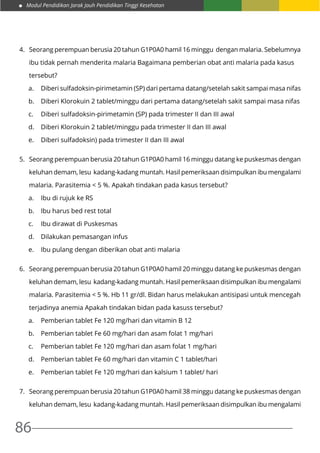 Modul Pendidikan Jarak Jauh Pendidikan Tinggi Kesehatan
86
4.	 Seorang perempuan berusia 20 tahun G1P0A0 hamil 16 minggu dengan malaria. Sebelumnya
	 ibu tidak pernah menderita malaria Bagaimana pemberian obat anti malaria pada kasus
	tersebut?
a.	 Diberi sulfadoksin-pirimetamin (SP) dari pertama datang/setelah sakit sampai masa nifas
b.	 Diberi Klorokuin 2 tablet/minggu dari pertama datang/setelah sakit sampai masa nifas
c.	 Diberi sulfadoksin-pirimetamin (SP) pada trimester II dan III awal
d.	 Diberi Klorokuin 2 tablet/minggu pada trimester II dan III awal
e.	 Diberi sulfadoksin) pada trimester II dan III awal
5.	 Seorang perempuan berusia 20 tahun G1P0A0 hamil 16 minggu datang ke puskesmas dengan
	 keluhan demam, lesu kadang-kadang muntah. Hasil pemeriksaan disimpulkan ibu mengalami
	 malaria. Parasitemia < 5 %. Apakah tindakan pada kasus tersebut?
a.	 Ibu di rujuk ke RS
b.	 Ibu harus bed rest total
c.	 Ibu dirawat di Puskesmas
d.	 Dilakukan pemasangan infus
e.	 Ibu pulang dengan diberikan obat anti malaria
6.	 Seorang perempuan berusia 20 tahun G1P0A0 hamil 20 minggu datang ke puskesmas dengan
	 keluhan demam, lesu kadang-kadang muntah. Hasil pemeriksaan disimpulkan ibu mengalami
	 malaria. Parasitemia < 5 %. Hb 11 gr/dl. Bidan harus melakukan antisipasi untuk mencegah
	 terjadinya anemia Apakah tindakan bidan pada kasuss tersebut?
a.	 Pemberian tablet Fe 120 mg/hari dan vitamin B 12
b.	 Pemberian tablet Fe 60 mg/hari dan asam folat 1 mg/hari
c.	 Pemberian tablet Fe 120 mg/hari dan asam folat 1 mg/hari
d.	 Pemberian tablet Fe 60 mg/hari dan vitamin C 1 tablet/hari
e.	 Pemberian tablet Fe 120 mg/hari dan kalsium 1 tablet/ hari
7.	 Seorang perempuan berusia 20 tahun G1P0A0 hamil 38 minggu datang ke puskesmas dengan
	 keluhan demam, lesu kadang-kadang muntah. Hasil pemeriksaan disimpulkan ibu mengalami
 