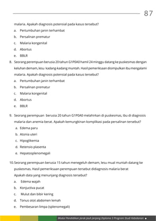 Modul Pendidikan Jarak Jauh Jenjang Diploma 3 Program Studi Kebidanan
87
	 malaria. Apakah diagnosis potensial pada kasus tersebut?
a.	 Pertumbuhan janin terhambat
b.	 Persalinan prematur
c.	 Malaria kongenital
d.	Abortus
e.	BBLR
8.	 Seorang perempuan berusia 20 tahun G1P0A0 hamil 24 minggu datang ke puskesmas dengan
	 keluhan demam, lesu kadang-kadang muntah. Hasil pemeriksaan disimpulkan ibu mengalami
	 malaria. Apakah diagnosis potensial pada kasus tersebut?
a.	 Pertumbuhan janin terhambat
b.	 Persalinan prematur
c.	 Malaria kongenital
d.	Abortus
e.	BBLR
9.	 Seorang perempuan berusia 20 tahun G1P0A0 melahirkan di puskesmas, ibu di diagnosis
	 malaria dan anemia berat. Apakah kemungkinan komplikasi pada persalinan tersebut?
a.	 Edema paru
b.	 Atonia uteri
c.	Hipoglikemia
d.	 Retensio plasenta
e.	Hepatosplenomegali
10.	Seorang perempuan berusia 15 tahun menegeluh demam, lesu mual muntah datang ke
	 puskesmas. Hasil pemeriksaan perempuan tersebut didiagnosis malaria berat
	 Apakah data yang menunjang diagnosis tersebut?
a.	 Edema wajah
b.	 Konjuctiva pucat
c.	 Mulut dan bibir kering
d.	 Tonus otot abdomen lemah
e.	 Pembesaran limpa (splenomegali)
 