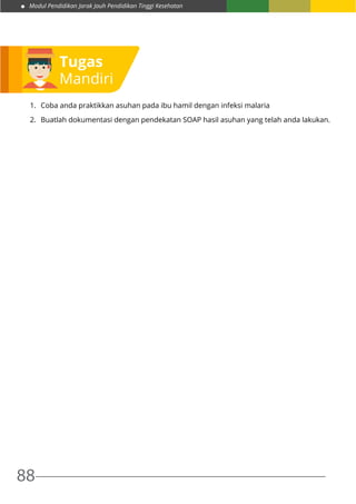 Modul Pendidikan Jarak Jauh Pendidikan Tinggi Kesehatan
88
1.	 Coba anda praktikkan asuhan pada ibu hamil dengan infeksi malaria
2.	 Buatlah dokumentasi dengan pendekatan SOAP hasil asuhan yang telah anda lakukan.
Tugas
Mandiri
 