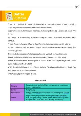 Modul Pendidikan Jarak Jauh Jenjang Diploma 3 Program Studi Kebidanan
89
Brabin B. J ; Brabin L. R ; sapau J. & Alpers W.P. A Longitudinal study of splenomegali in
pregnancy in malaria endemic area in Papua New Guinea.
Departemen kesehatan republik indonesia. Malaria. Epidemiologi I. Direktorat Jendral PPM
& PLP.
Mc. Gregor I. A. Epidemiology, Malaria and Pregnancy. Am. J. Trop. Med. Hyg. (1984). 33 (4)
517-525.
Pribadi W. dan S. Sungkar. Malaria. Balai Penerbit. Fakultas Kedoketran UI. Jakarta.
Sutanto. I. Malaria Pada Kehamilan. Bagian Parasitologi Fakultas Kedokteran Universitas
Indonesia, Jakarta.
Theresia. Beberapa aspek Malaria pada plasenta. Makalah Seminar Biomedik.
Tjitra E. Malaria pada kehamilan. Cermin Dunia kedokteran. 1991. (68) : 48-52.
Tjitra E. Manifestasi Klinis dan Pengobatan Malaria. P3M. BPPK Depkes RI, jakarta. Cermin
Dunia Kedokteran No. 94. 1994.
WHO. The Clinical Management of Acute Malaria. WHO Regional Publication, South East
Asia Series No. 9. 3rd Asia, New Delhi.
WHO.Weekly Epidemiological Record.
GLOSSARIUM
Malaria
Penyakit malaria disebabkan oleh parasit protozoa dari
Genus plasmodium
Barrier Penghalang
Kemoterapi Penggunaan obat atau hormon untuk mengatasi kanker.
Vektor
Organisme yang menyebarkan agen infeksi (patogen)
dari inang ke inang. Contoh vektor adalah lalat, nyamuk,
tungau, kutu, tikus, sapi, babi, kucing dan anjing.
Daftar
Pustaka
 