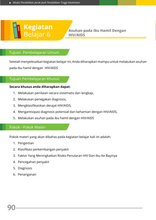 Modul Pendidikan Jarak Jauh Pendidikan Tinggi Kesehatan
90
Setelah menyelesaikan kegiatan belajar ini, Anda diharapkan mampu untuk melakukan asuhan
pada ibu hamil dengan HIV/AIDS
Secara khusus anda diharapkan dapat:
1.	 Melakukan penilaian secara sistematis dan lengkap,
2.	 Melakukan penegakan diagnosis,
3.	 Mengklasifikasikan derajat HIV/AIDS,
4.	 Mengantisipasi diagnosis potensial dari kehamian dengan HIV/AIDS,
5.	 Melakukan asuhan pada ibu hamil dengan HIV/AIDS
Pokok materi yang akan dibahas pada kegiatan belajar kali ini adalah:
1.	 Pengertian
2.	 Klasifikasi perkembangan penyakit
3.	 Faktor Yang Meningkatkan Risiko Penularan HIV Dari Ibu Ke Bayinya
4.	 Pencegahan penyakit
5.	 Diagnosis
6.	 Penanganan
Kegiatan
Belajar 6
Asuhan pada Ibu Hamil Dengan
HIV/AIDS
Tujuan Pembelajaran Umum
Tujuan Pembelajaran Khusus
Pokok - Pokok Materi
 