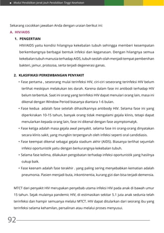 Modul Pendidikan Jarak Jauh Pendidikan Tinggi Kesehatan
92
Sekarang cocokkan jawaban Anda dengan uraian berikut ini:
A.	 HIV/AIDS
1.	 Pengertian
HIV/AIDS yaitu kondisi hilangnya kekebalan tubuh sehingga memberi kesempatan
berkembangnya berbagai bentuk infeksi dan keganasan. Dengan hilangnya semua
kekebalan tubuh manusia terhadap AIDS, tubuh seolah-olah menjadi tempat pembenihan
bakteri, jamur, protozoa, serta terjadi degenerasi ganas.
2.	 Klasifikasi Perkembangan Penyakit
•	Fase pertama , seseorang mulai terinfeksi HIV, ciri-ciri seseorang terinfeksi HIV belum
terlihat meskipun melakukan tes darah. Karena dalam fase ini antibodi terhadap HIV
belum terbentuk. Saat ini orang yang terinfeksi HIV dapat menulari orang lain, masa ini
dikenal dengan Window Period biasanya diantara 1-6 bulan.
•	Fase kedua adalah fase setelah dihasilkannya antibody HIV. Selama fase ini yang
diperkirakan 10-15 tahun, banyak orang tidak mengalami gejala klinis, tetapi dapat
menularkan kepada orang lain, fase ini dikenal dengan fase asymptomatyk.
•	Fase ketiga adalah masa gejala awal penyakit. selama fase ini orang-orang dinyatakan
secara klinis sakit, yang mungkin terpengaruh oleh infeksi seperti oral candidiasis.
•	Fase keempat dikenal sebagai gejala stadium akhir (AIDS). Biasanya terlihat sejumlah
infeksi oportunistik yaitu dengan berkurangnya kekebalan tubuh.
•	Selama fase kelima, dilakukan pengobatan terhadap infeksi oportunistik yang hasilnya
cukup baik.
•	Fase keenam adalah fase terakhir . yang paling sering menyebabkan kematian adalah
pneumonia. Pasien menjadi buta, inkontinentia, kurang gizi dan bisa terjadi demensia.
MTCT dari penyakit HIV merupakan penyebab utama infeksi HIV pada anak di bawah umur
15 tahun. Sejak mulainya pandemic HIV, di estimasikan sekitar 5.1 juta anak sedunia telah
terinfeksi dan hampir semuanya melalui MTCT. HIV dapat ditularkan dari seorang ibu yang
terinfeksi selama kehamilan, persalinan atau melalui proses menyusui.
 