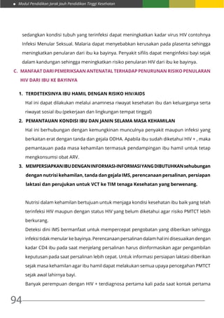 Modul Pendidikan Jarak Jauh Pendidikan Tinggi Kesehatan
94
sedangkan kondisi tubuh yang terinfeksi dapat meningkatkan kadar virus HIV contohnya
Infeksi Menular Seksual. Malaria dapat menyebabkan kerusakan pada plasenta sehingga
meningkatkan penularan dari ibu ka bayinya. Penyakit sifilis dapat menginfeksi bayi sejak
dalam kandungan sehingga meningkatkan risiko penularan HIV dari ibu ke bayinya.
C.	 Manfaat Dari Pemeriksaan Antenatal Terhadap Penurunan Risiko Penularan
HIV Dari Ibu Ke Bayinya
1.	 Terdeteksinya ibu hamil dengan risiko HIV/AIDS
Hal ini dapat dilakukan melalui anamnesa riwayat kesehatan ibu dan keluarganya serta
riwayat sosial ibu (pekerjaan dan lingkungan tempat tinggal)
2.	 Pemantauan kondisi ibu dan janin selama masa kehamilan
Hal ini berhubungan dengan kemungkinan munculnya penyakit maupun infeksi yang
berkaitan erat dengan tanda dan gejala ODHA. Apabila ibu sudah diketahui HIV + , maka
pemantauan pada masa kehamilan termasuk pendampingan ibu hamil untuk tetap
mengkonsumsi obat ARV.
3.	 Mempersiapkanibudenganinformasi-informasiyangdibutuhkansehubungan
dengan nutrisi kehamilan, tanda dan gejala IMS, perencanaan persalinan, persiapan
laktasi dan perujukan untuk VCT ke TIM tenaga Kesehatan yang berwenang.
Nutrisi dalam kehamilan bertujuan untuk menjaga kondisi kesehatan ibu baik yang telah
terinfeksi HIV maupun dengan status HIV yang belum diketahui agar risiko PMTCT lebih
berkurang.
Deteksi dini IMS bermanfaat untuk mempercepat pengobatan yang diberikan sehingga
infeksi tidak menular ke bayinya. Perencanaan persalinan dalam hal ini disesuaikan dengan
kadar CD4 ibu pada saat menjelang persalinan harus diinformasikan agar pengambilan
keputusan pada saat persalinan lebih cepat. Untuk informasi persiapan laktasi diberikan
sejak masa kehamilan agar ibu hamil dapat melakukan semua upaya pencegahan PMTCT
sejak awal lahirnya bayi.
Banyak perempuan dengan HIV + terdiagnosa pertama kali pada saat kontak pertama
 