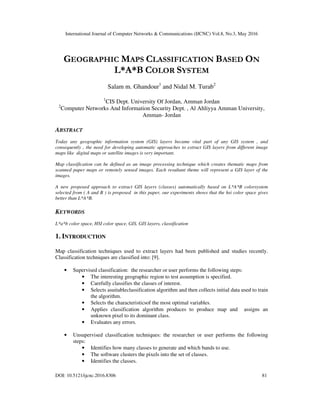 International Journal of Computer Networks & Communications (IJCNC) Vol.8, No.3, May 2016
DOI: 10.5121/ijcnc.2016.8306 81
GEOGRAPHIC MAPS CLASSIFICATION BASED ON
L*A*B COLOR SYSTEM
Salam m. Ghandour1
and Nidal M. Turab2
1
CIS Dept. University Of Jordan, Amman Jordan
2
Computer Networks And Information Security Dept. , Al Ahliyya Amman University,
Amman- Jordan
ABSTRACT
Today any geographic information system (GIS) layers became vital part of any GIS system , and
consequently , the need for developing automatic approaches to extract GIS layers from different image
maps like digital maps or satellite images is very important.
Map classification can be defined as an image processing technique which creates thematic maps from
scanned paper maps or remotely sensed images. Each resultant theme will represent a GIS layer of the
images.
A new proposed approach to extract GIS layers (classes) automatically based on L*A*B colorsystem
selected from ( A and B ) is proposed in this paper, our experiments shows that the hsi color space gives
better than L*A*B.
KEYWORDS
L*a*b color space, HSI color space, GIS, GIS layers, classification
1. INTRODUCTION
Map classification techniques used to extract layers had been published and studies recently.
Classification techniques are classified into: [9].
• Supervised classification: the researcher or user performs the following steps:
• The interesting geographic region to test assumption is specified.
• Carefully classifies the classes of interest.
• Selects asuitableclassification algorithm and then collects initial data used to train
the algorithm.
• Selects the characteristicsof the most optimal variables.
• Applies classification algorithm produces to produce map and assigns an
unknown pixel to its dominant class.
• Evaluates any errors.
• Unsupervised classification techniques: the researcher or user performs the following
steps:
• Identifies how many classes to generate and which bands to use.
• The software clusters the pixels into the set of classes.
• Identifies the classes.
 
