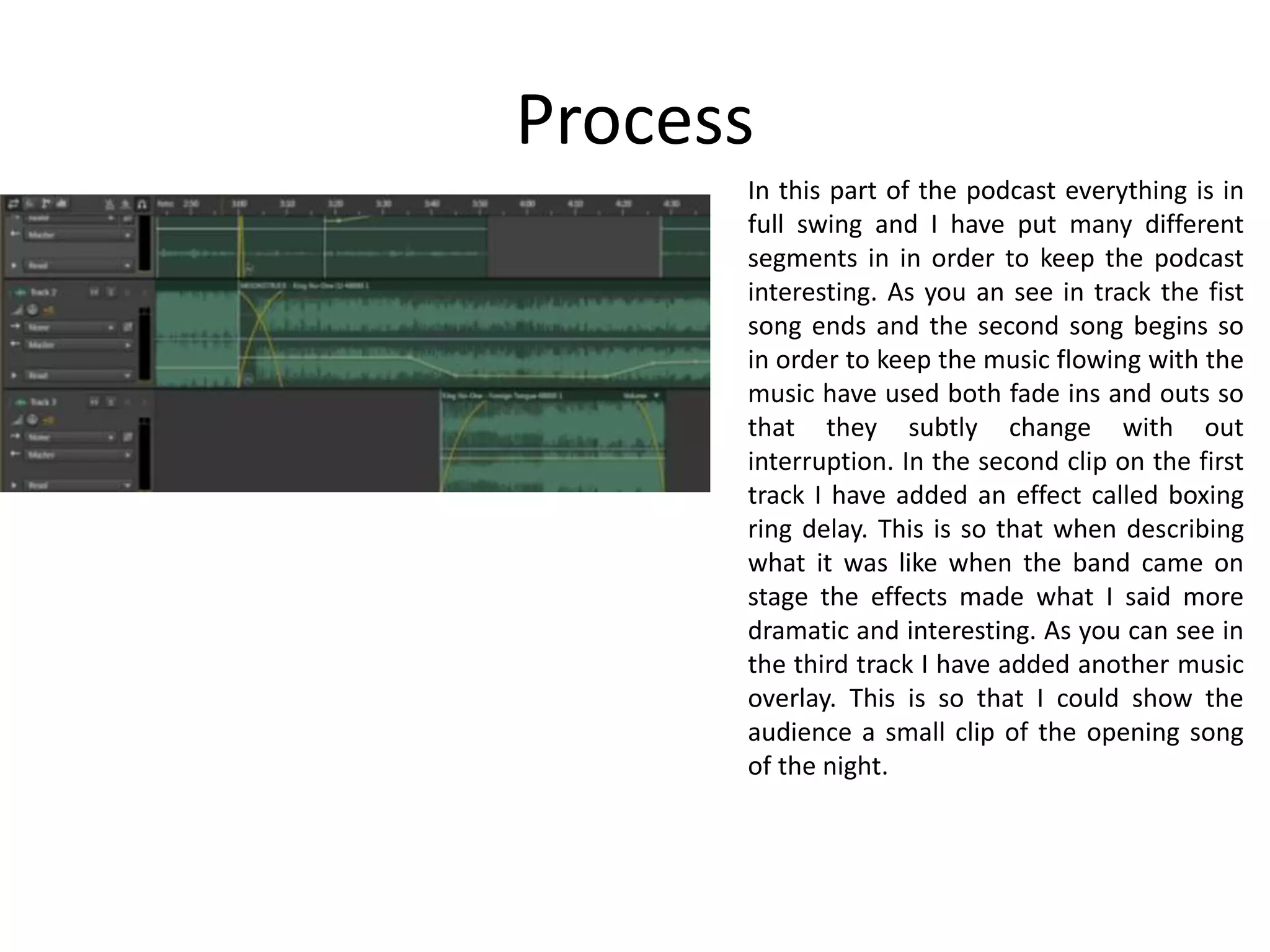 Process
In this part of the podcast everything is in
full swing and I have put many different
segments in in order to keep the podcast
interesting. As you an see in track the fist
song ends and the second song begins so
in order to keep the music flowing with the
music have used both fade ins and outs so
that they subtly change with out
interruption. In the second clip on the first
track I have added an effect called boxing
ring delay. This is so that when describing
what it was like when the band came on
stage the effects made what I said more
dramatic and interesting. As you can see in
the third track I have added another music
overlay. This is so that I could show the
audience a small clip of the opening song
of the night.
 