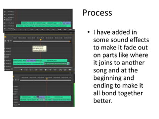Process
• I have added in
some sound effects
to make it fade out
on parts like where
it joins to another
song and at the
beginning and
ending to make it
all bond together
better.
 