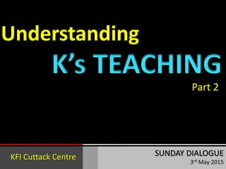 Understanding
SUNDAY DIALOGUE
3rd May 2015
K’s TEACHING
Part 2
KFI Cuttack Centre
 