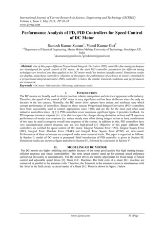 International Journal of Current Research In Science, Engineering and Technology (IJCRSET)
Volume 1, Issue 1, May 2016, PP 30-35
www.ijcrset.com
www.ijcrset.com 30 | Page
Performance Analysis of PD, PID Controllers for Speed Control
of DC Motor
Santosh Kumar Suman1
, Vinod Kumar Giri2
1,2
Department of Electrical Engineering, Madan Mohan Malviya University of Technology, Gorakhpur, UP,
India
1
sksumanee@gmail.com,2
girivkmmm@gmail.com
Abstract: Aim of this paper different Proportional-Integral- Derivative (PID) controller fine-tuning techniques
are investigated for speed control of DC motor. At the start PID controller parameters for different tuning
techniques are involved and then applied to the DC motor model for motion (speed) control. Simulation results
are display, using these controllers, objective of this paper, the performance of a choose dc motor controlled by
a proportional-integral-derivative (PID) controller is below the similar transient conditions and performances
are compared.
Keywords - DC motor, PID controller, PID tuning, performance index.
I. INTRODUCTION
The DC motors are broadly used in electric traction, robotic manipulator and electrical apparatus in the industry.
Therefore, the speed of the control of DC motor is very significant and has been deliberate since the early on
decades in the last century. Normally, the DC motor drive systems have unsure and nonlinear type which
corrupt performance of controllers. Based on these reasons Proportional-Integral-Derivative (PID) controllers
have been successfully used in control applications since 1940s and are the for the most part often used
industrial controllers today [1]. [1]. PID controllers cover numerous significant types. It provides feedback. As
PD improves transient response (i.e. it be able to expect the changes during derivative action) and PI improves
performance of steady state response (i.e. reduce steady state offset during integral action or law), combination
of two may be used to progress overall time response of the system. In addition to this, PID controllers have
very uncomplicated control structure and are less high-priced [2]. Objective of this paper different PID
controllers are verified for speed control of DC motor. Integral Absolute Error (IAE), Integral Square Error
(ISE), Integral Time Absolute Error (ITAE) and Integral Time Square Error (ITSE) are determined.
Performances of these techniques are compared under same transient levels. The paper is organized as follows.
In Section II, model of DC motor is presented. Brief introduction of PID controller is given in Section III.
Simulation results are shown as figure and table in Section IV, followed by conclusion in Section V.
II. MODELING OF DC MOTOR
The DC motors are highly unfailing and capable because of the some good quality like high starting torque,
efficient response and linear controllability. The term speed control stand up for planned speed difference
carried out physically or automatically. The DC motor drives are mainly appropriate for broad range of Speed
control and adjustable speed drives [3]. Shunt D.C. Machines The field coils of a shunt D.C. machine are
connected in parallel to the armature coils. Therefore, the Transient in the armature circuit is simultaneous with
the Brief in the field circuit. A circuit model of a Shunt D.C. Motor is shown in Figure.1.below
 