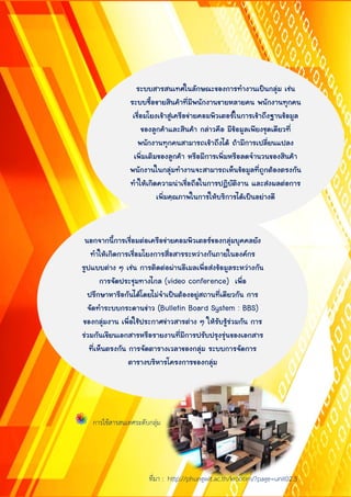 ระบบสำรสนเทศในลักษณะของกำรทำงำนเป็นกลุ่ม เช่น
ระบบซื้อขำยสินค้ำที่มีพนักงำนขำยหลำยคน พนักงำนทุกคน
เชื่อมโยงเข้ำสู่เครือข่ำยคอมพิวเตอร์ในกำรเข้ำถึงฐำนข้อมูล
ของลูกค้ำและสินค้ำ กล่ำวคือ มีข้อมูลเพียงชุดเดียวที่
พนักงำนทุกคนสำมำรถเข้ำถึงได้ ถ้ำมีกำรเปลี่ยนแปลง
เพิ่มเติมของลูกค้ำ หรือมีกำรเพิ่มหรือลดจำนวนของสินค้ำ
พนักงำนในกลุ่มทำงำนจะสำมำรถเห็นข้อมูลที่ถูกต้องตรงกัน
ทำให้เกิดควำมน่ำเชื่อถือในกำรปฏิบัติงำน และส่งผลต่อกำร
เพิ่มคุณภำพในกำรให้บริกำรได้เป็นอย่ำงดี
นอกจำกนี้กำรเชื่อมต่อเครือข่ำยคอมพิวเตอร์ของกลุ่มบุคคลยัง
ทำให้เกิดกำรเชื่อมโยงกำรสื่อสำรระหว่ำงกันภำยในองค์กร
รูปแบบต่ำง ๆ เช่น กำรติดต่อผ่ำนอีเมลเพื่อส่งข้อมูลระหว่ำงกัน
กำรจัดประชุมทำงไกล (video conference) เพื่อ
ปรึกษำหำรือกันได้โดยไม่จำเป็นต้องอยู่สถำนที่เดียวกัน กำร
จัดทำระบบกระดำนข่ำว (Bulletin Board System : BBS)
ของกลุ่มงำน เพื่อใช้ประกำศข่ำวสำรต่ำง ๆ ให้รับรู้ร่วมกัน กำร
ร่วมกันเขียนเอกสำรหรือรำยงำนที่มีกำรปรับปรุงรุ่นของเอกสำร
ที่เห็นตรงกัน กำรจัดตำรำงเวลำของกลุ่ม ระบบกำรจัดกำร
ตำรำงบริหำรโครงกำรของกลุ่ม
การใช้สารสนเทศระดับกลุ่ม
ที่มา : http://phungwit.ac.th/krootim/?page=unit02.3
 