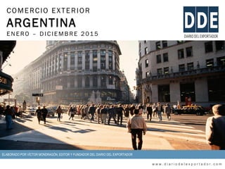 COMERCIO EXTERIOR
ARGENTINA
ENERO – DIC IEMBRE 2015
w w w . d i a r i o d e l e x p o r t a d o r . c o m
ELABORADO POR VÍCTOR MONDRAGÓN, EDITOR Y FUNDADOR DEL DIARIO DEL EXPORTADOR
 
