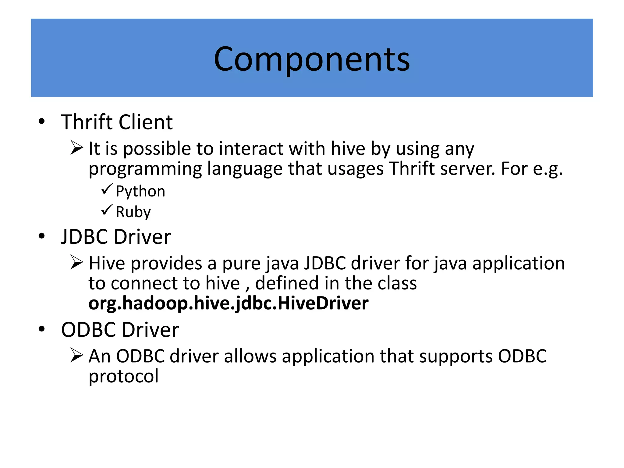 Components
• Thrift Client
It is possible to interact with hive by using any
programming language that usages Thrift server. For e.g.
Python
Ruby
• JDBC Driver
Hive provides a pure java JDBC driver for java application
to connect to hive , defined in the class
org.hadoop.hive.jdbc.HiveDriver
• ODBC Driver
An ODBC driver allows application that supports ODBC
protocol
 