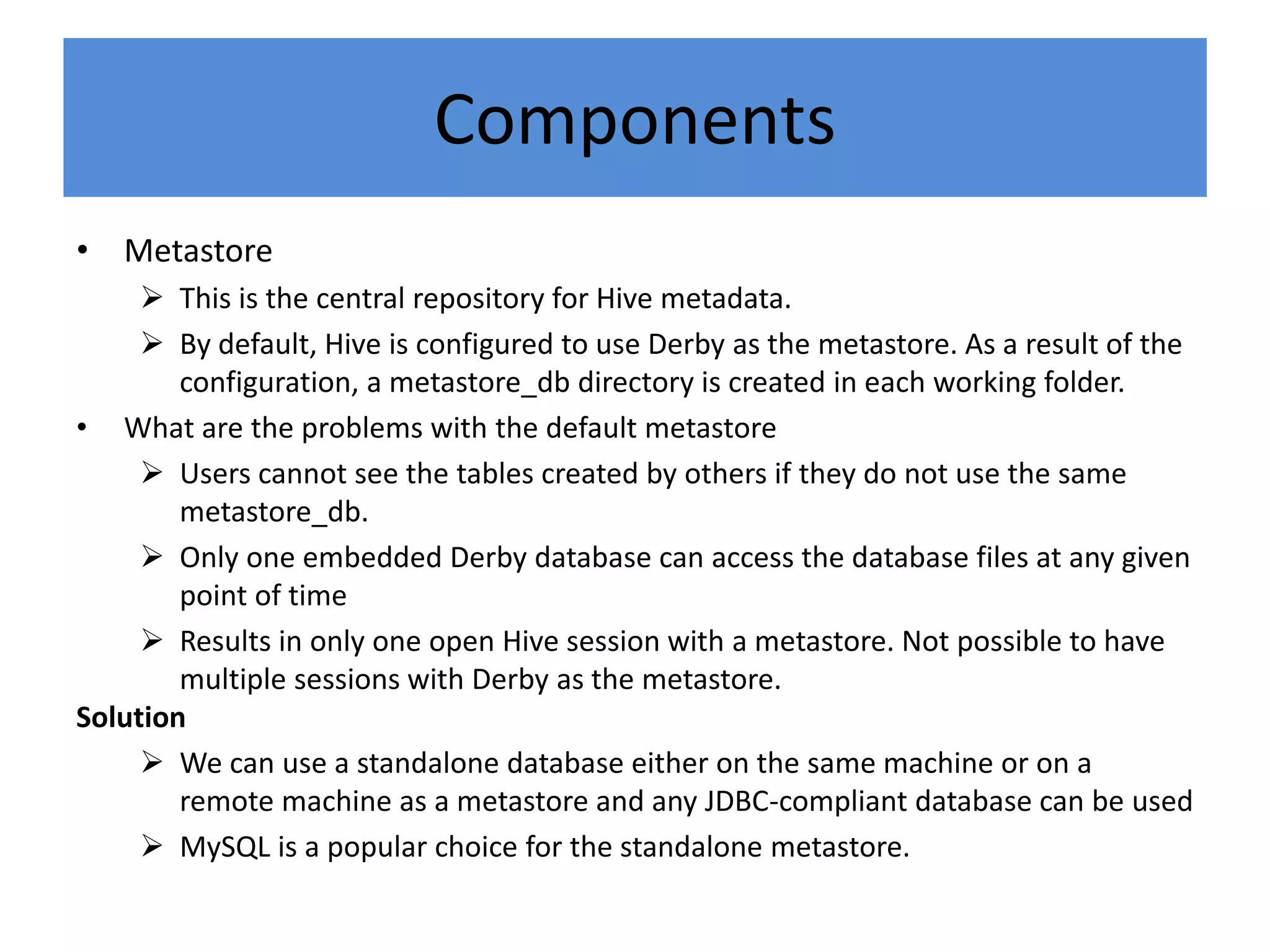 Components
• Metastore
 This is the central repository for Hive metadata.
 By default, Hive is configured to use Derby as the metastore. As a result of the
configuration, a metastore_db directory is created in each working folder.
• What are the problems with the default metastore
 Users cannot see the tables created by others if they do not use the same
metastore_db.
 Only one embedded Derby database can access the database files at any given
point of time
 Results in only one open Hive session with a metastore. Not possible to have
multiple sessions with Derby as the metastore.
Solution
 We can use a standalone database either on the same machine or on a
remote machine as a metastore and any JDBC-compliant database can be used
 MySQL is a popular choice for the standalone metastore.
 