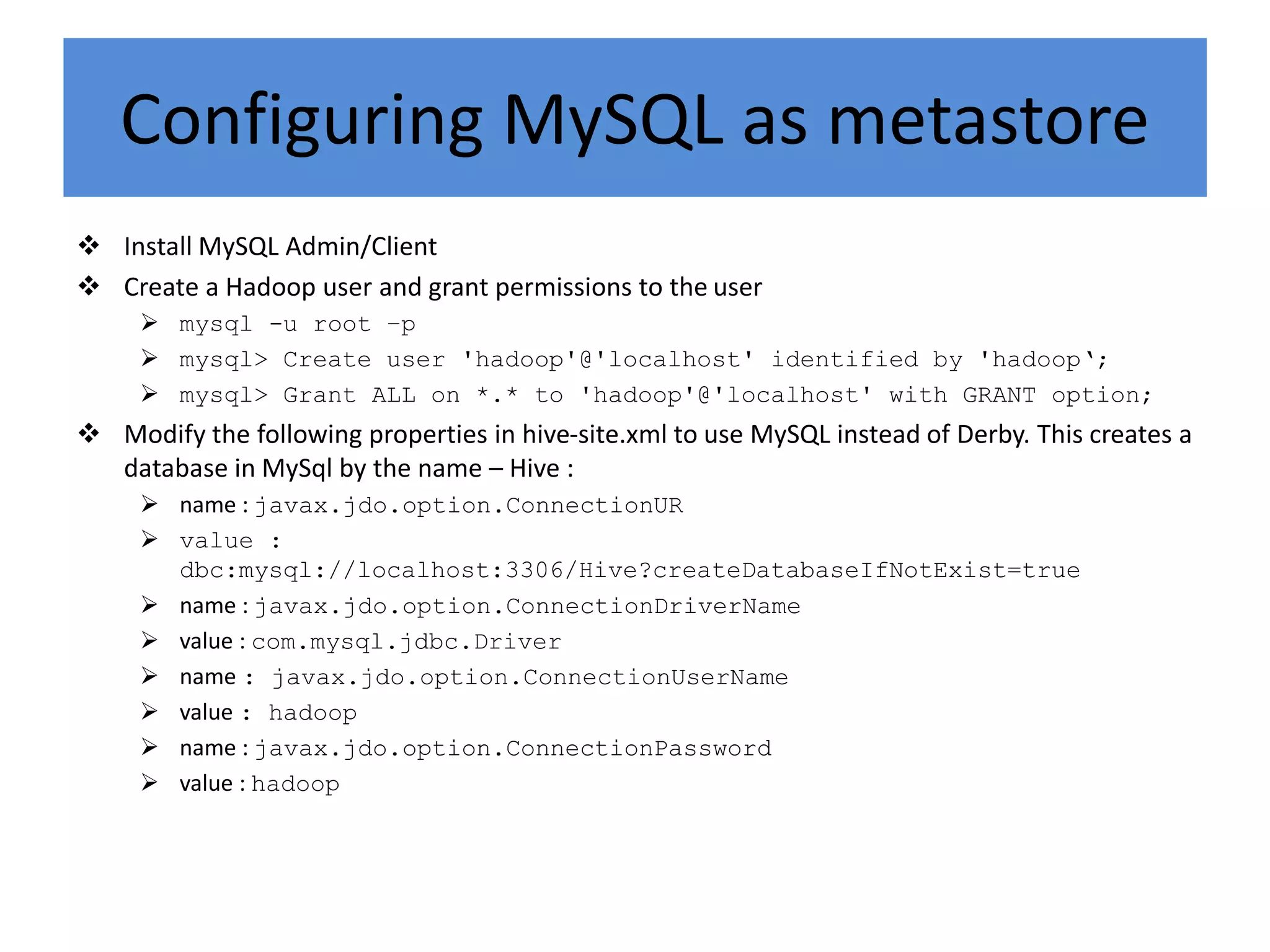 Configuring MySQL as metastore
 Install MySQL Admin/Client
 Create a Hadoop user and grant permissions to the user
 mysql -u root –p
 mysql> Create user 'hadoop'@'localhost' identified by 'hadoop‘;
 mysql> Grant ALL on *.* to 'hadoop'@'localhost' with GRANT option;
 Modify the following properties in hive-site.xml to use MySQL instead of Derby. This creates a
database in MySql by the name – Hive :
 name : javax.jdo.option.ConnectionUR
 value :
dbc:mysql://localhost:3306/Hive?createDatabaseIfNotExist=true
 name : javax.jdo.option.ConnectionDriverName
 value : com.mysql.jdbc.Driver
 name : javax.jdo.option.ConnectionUserName
 value : hadoop
 name : javax.jdo.option.ConnectionPassword
 value : hadoop
 