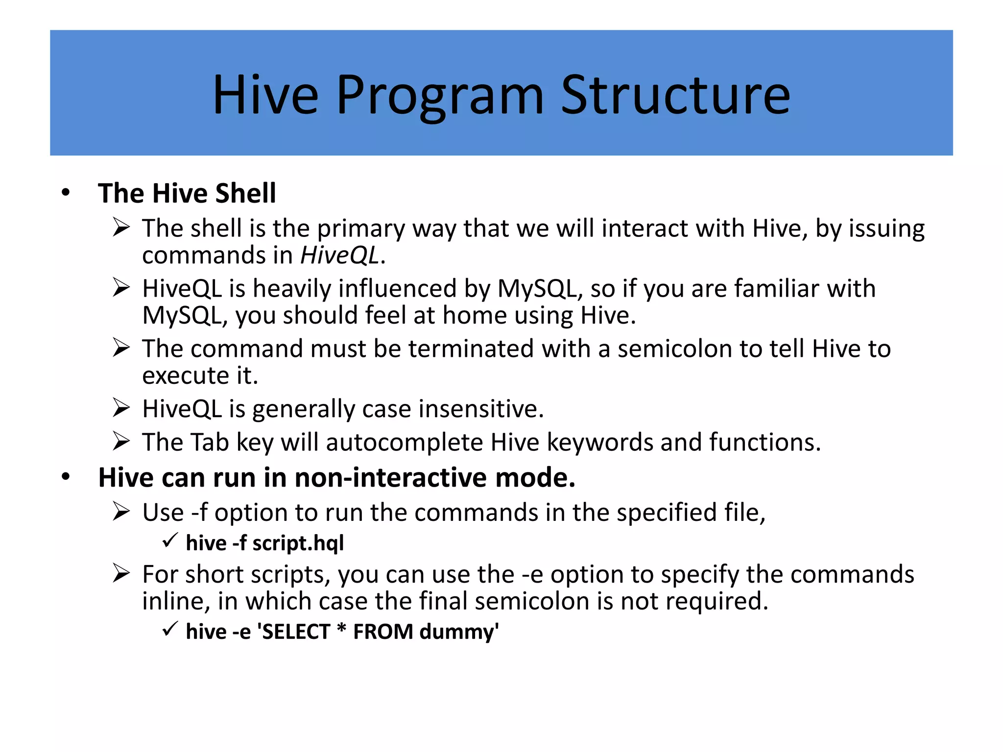 Hive Program Structure
• The Hive Shell
 The shell is the primary way that we will interact with Hive, by issuing
commands in HiveQL.
 HiveQL is heavily influenced by MySQL, so if you are familiar with
MySQL, you should feel at home using Hive.
 The command must be terminated with a semicolon to tell Hive to
execute it.
 HiveQL is generally case insensitive.
 The Tab key will autocomplete Hive keywords and functions.
• Hive can run in non-interactive mode.
 Use -f option to run the commands in the specified file,
 hive -f script.hql
 For short scripts, you can use the -e option to specify the commands
inline, in which case the final semicolon is not required.
 hive -e 'SELECT * FROM dummy'
 
