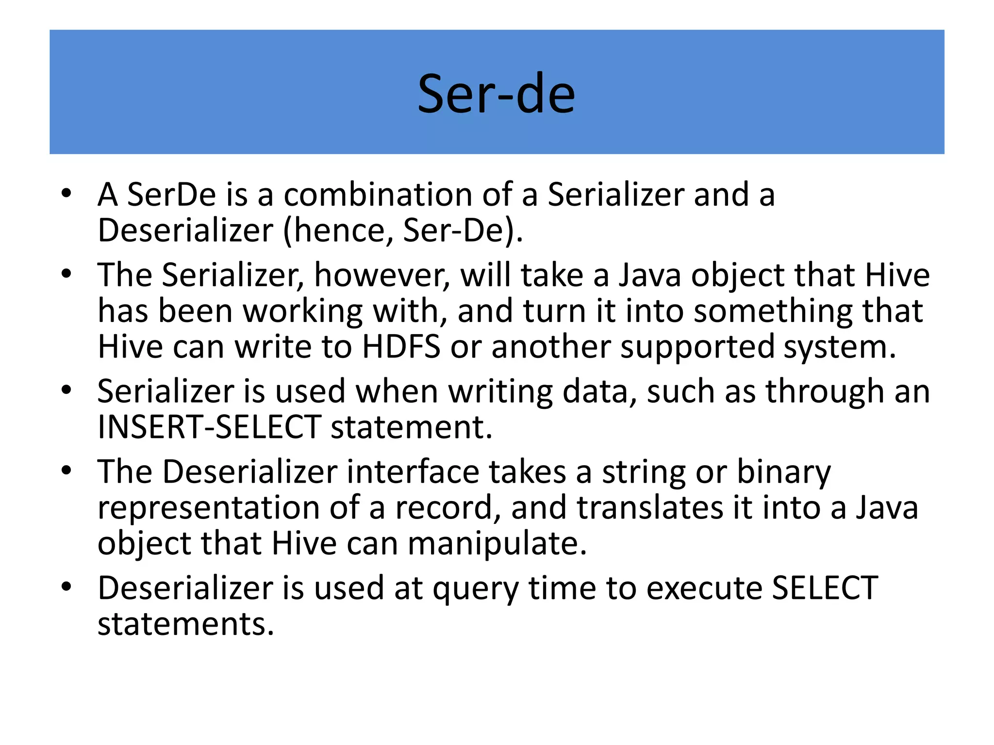 Ser-de
• A SerDe is a combination of a Serializer and a
Deserializer (hence, Ser-De).
• The Serializer, however, will take a Java object that Hive
has been working with, and turn it into something that
Hive can write to HDFS or another supported system.
• Serializer is used when writing data, such as through an
INSERT-SELECT statement.
• The Deserializer interface takes a string or binary
representation of a record, and translates it into a Java
object that Hive can manipulate.
• Deserializer is used at query time to execute SELECT
statements.
 
