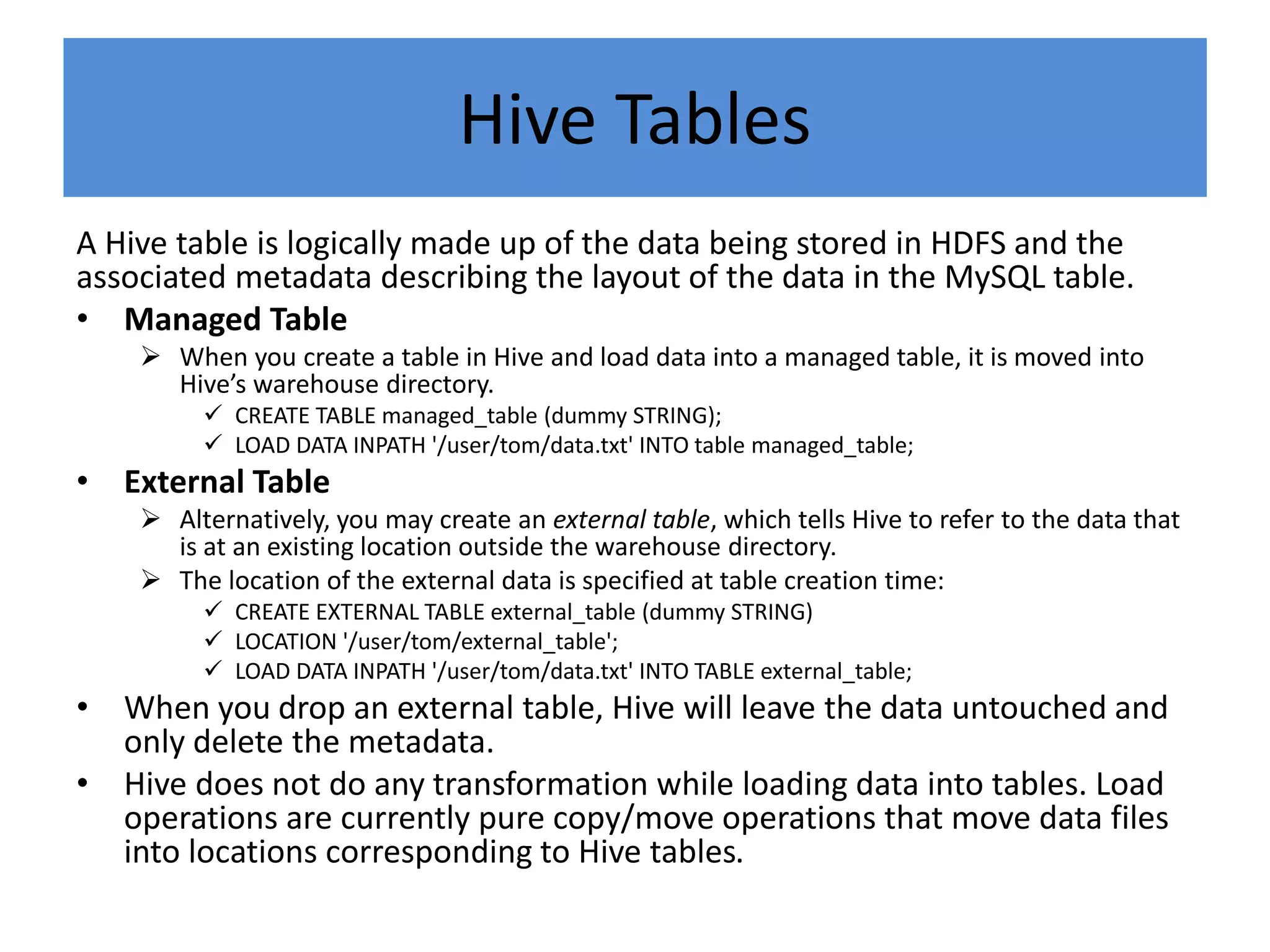 Hive Tables
A Hive table is logically made up of the data being stored in HDFS and the
associated metadata describing the layout of the data in the MySQL table.
• Managed Table
 When you create a table in Hive and load data into a managed table, it is moved into
Hive’s warehouse directory.
 CREATE TABLE managed_table (dummy STRING);
 LOAD DATA INPATH '/user/tom/data.txt' INTO table managed_table;
• External Table
 Alternatively, you may create an external table, which tells Hive to refer to the data that
is at an existing location outside the warehouse directory.
 The location of the external data is specified at table creation time:
 CREATE EXTERNAL TABLE external_table (dummy STRING)
 LOCATION '/user/tom/external_table';
 LOAD DATA INPATH '/user/tom/data.txt' INTO TABLE external_table;
• When you drop an external table, Hive will leave the data untouched and
only delete the metadata.
• Hive does not do any transformation while loading data into tables. Load
operations are currently pure copy/move operations that move data files
into locations corresponding to Hive tables.
 