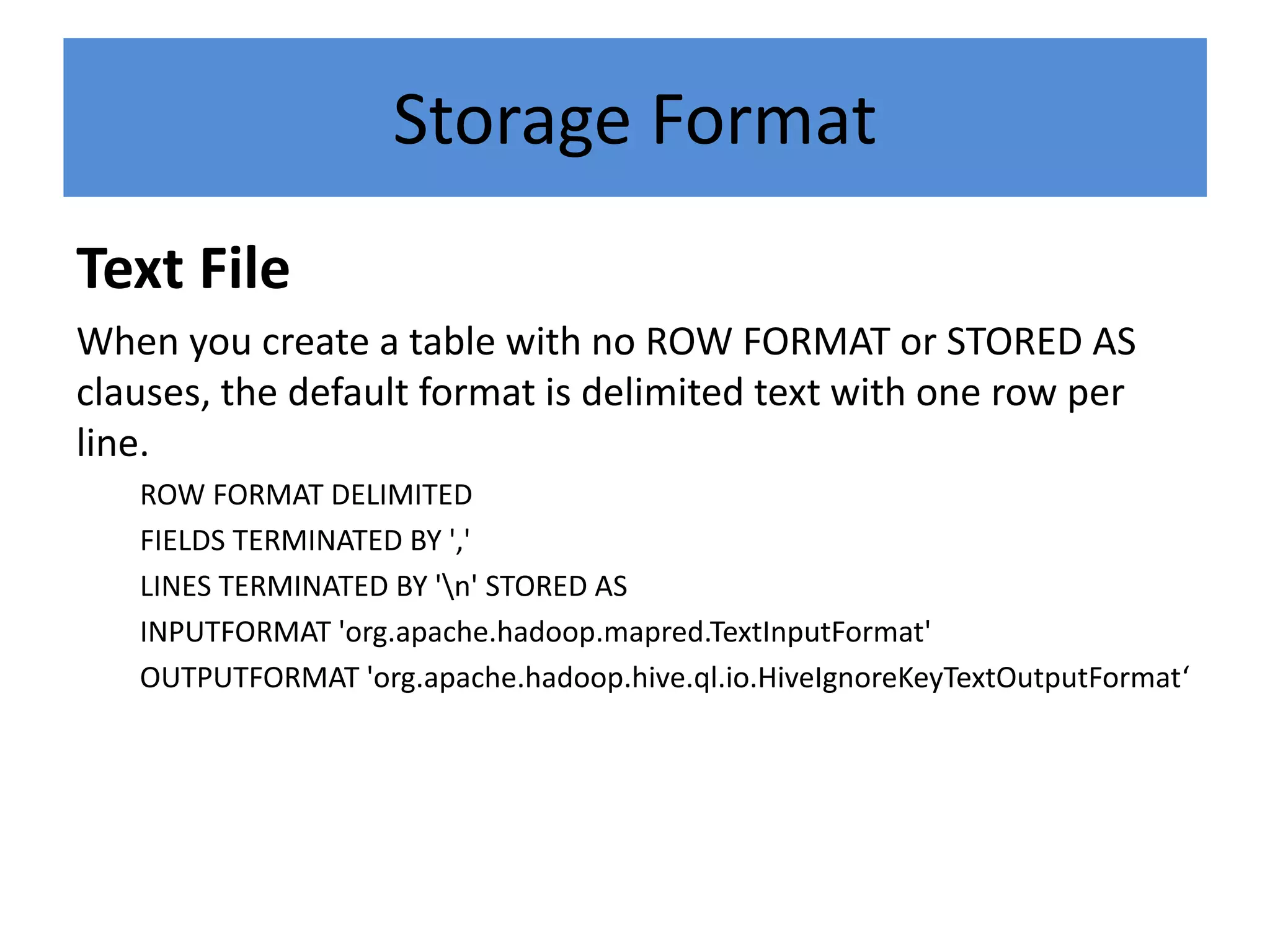 Storage Format
Text File
When you create a table with no ROW FORMAT or STORED AS
clauses, the default format is delimited text with one row per
line.
ROW FORMAT DELIMITED
FIELDS TERMINATED BY ','
LINES TERMINATED BY 'n' STORED AS
INPUTFORMAT 'org.apache.hadoop.mapred.TextInputFormat'
OUTPUTFORMAT 'org.apache.hadoop.hive.ql.io.HiveIgnoreKeyTextOutputFormat‘
 