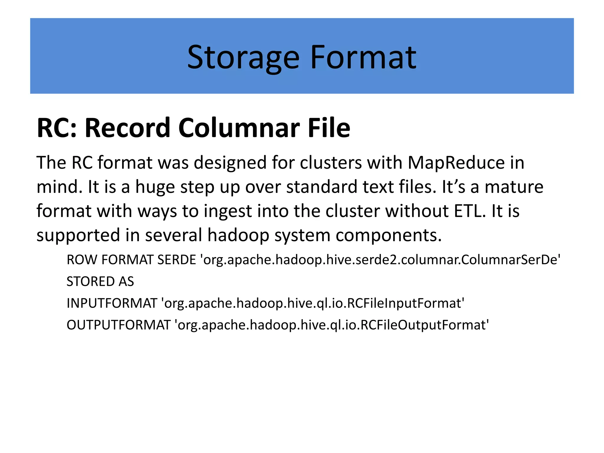 Storage Format
RC: Record Columnar File
The RC format was designed for clusters with MapReduce in
mind. It is a huge step up over standard text files. It’s a mature
format with ways to ingest into the cluster without ETL. It is
supported in several hadoop system components.
ROW FORMAT SERDE 'org.apache.hadoop.hive.serde2.columnar.ColumnarSerDe'
STORED AS
INPUTFORMAT 'org.apache.hadoop.hive.ql.io.RCFileInputFormat'
OUTPUTFORMAT 'org.apache.hadoop.hive.ql.io.RCFileOutputFormat'
 